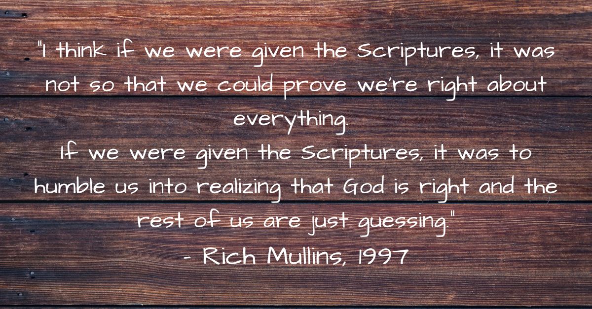 Rich Mullins quote I think if we were given the Scriptures, it was not so that we could prove that we were right about everything. If we were given the Scriptures, it was to humble us into realizing that God is right, and the rest of us are just guessing.