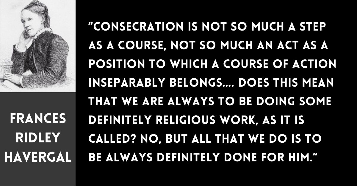 graphic with Frances Ridley Havergal photo in upper left corner and the following Havergal quote in center: Consecration is not so much a step as a course, not so much an act as a position to which a course of action inseparably belongs... Does this mean that we are always to be doing some definitely religious work, as it is called? No, but all that we do is to be always definitely done for Him.”