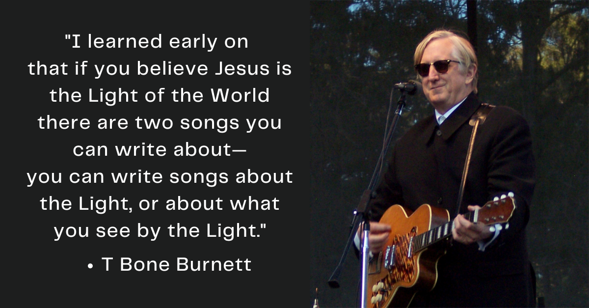 T Bone Burnett picture with T Bone Burnett quote: I learned early on  that if you believe Jesus is the Light of the World there are two songs you can write about— you can write songs about the Light, or about what you see by the Light.