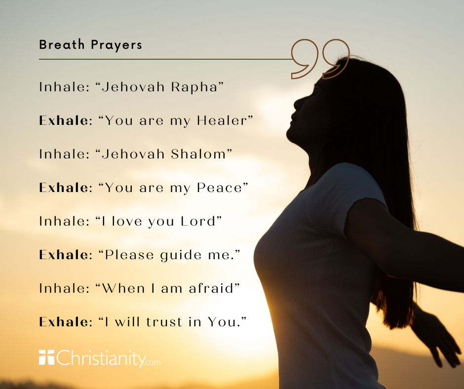Instructions for Breath Prayers: Inhale: “Jehovah Rapha”  Exhale: “You are my Healer”  Inhale: “Jehovah Shalom”  Exhale: “You are my Peace”  Inhale: “I love you Lord”  Exhale: “Please guide me.”  Inhale: “When I am afraid”  Exhale: “I will trust in You.”