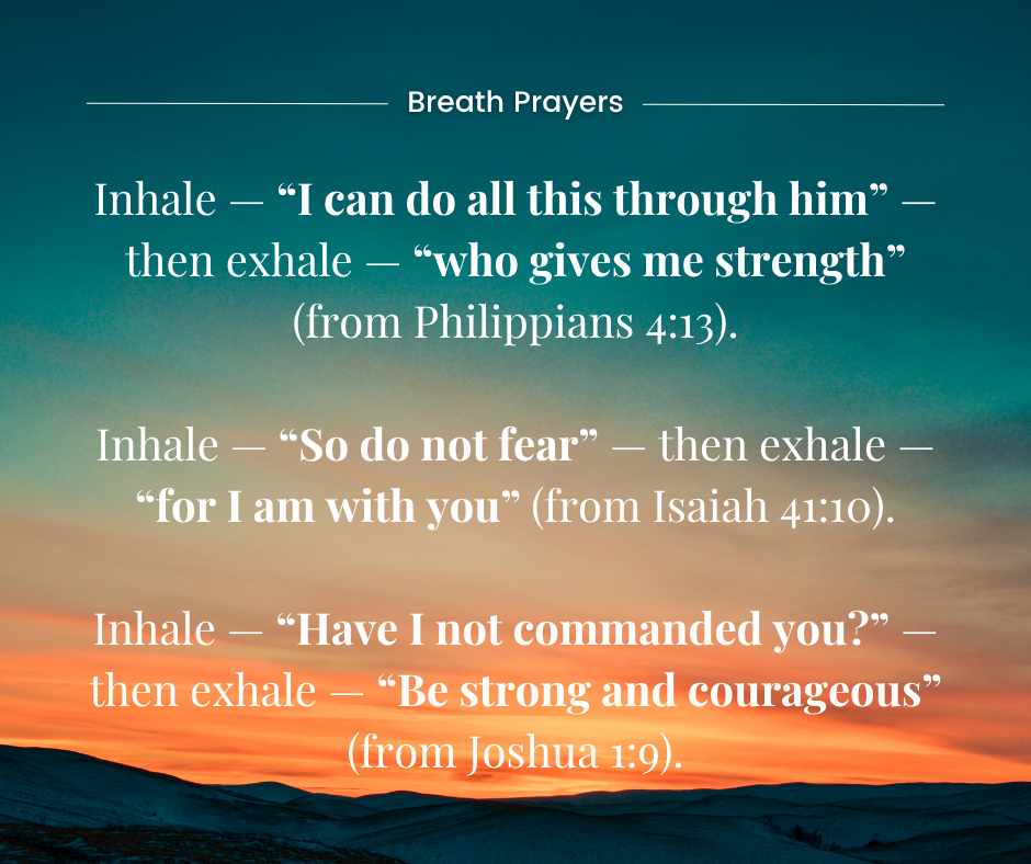 Instructions for Breath Prayer: Inhale — “I can do all this through him” — then exhale — “who gives me strength” (from Philippians 4:13).  Inhale — “So do not fear” — then exhale — “for I am with you” (from Isaiah 41:10).  Inhale — “Have I not commanded you?” — then exhale — “Be strong and courageous” (from Joshua 1:9).