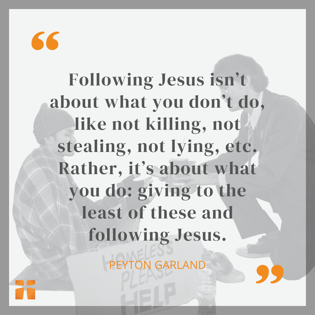 Quote graphic featuring a statement by Peyton Garland that reads, “Following Jesus isn’t about what you don’t do, like not killing, not stealing, not lying, etc. Rather, it’s about what you do: giving to the least of these and following Jesus.” The quote appears over a faded background image of a person offering help to someone holding a sign that reads “Homeless Please Help,” with Christianity.com branding.